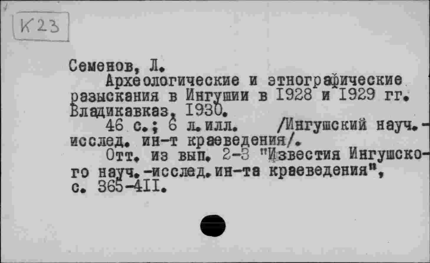 ﻿Семенов, Л»
Археологические и этнографические разыскания в Ингушин в 1928 и 1929 гг. Владикавказ. 1930.
46 с.; 6 л.илл. /Ингушский науч, исслед, ин-т краеведения/.
Отт. из вып. 2-3 "Известия Ингушско го науч.-исслед.ин-та краеведения", 365-411